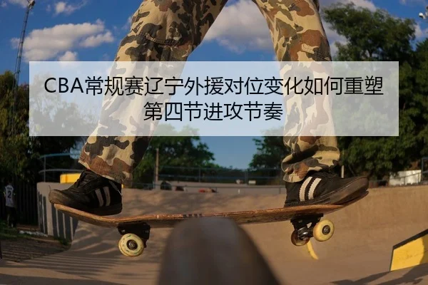 CBA常规赛辽宁外援对位变化如何重塑第四节进攻节奏